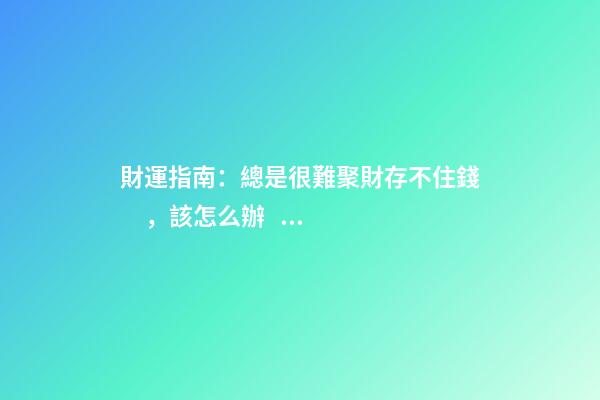 財運指南：總是很難聚財存不住錢，該怎么辦？